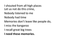 I shouted from all high places
Let us not do this crime,
Nobody listened to me
Nobody had time
Memories don’t leave like people do,
I miss the kangaroo
I recall great big trees
I need these memories.
 