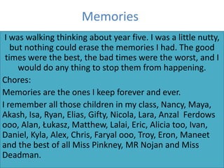 Memories
 I was walking thinking about year five. I was a little nutty,
   but nothing could erase the memories I had. The good
 times were the best, the bad times were the worst, and I
     would do any thing to stop them from happening.
Chores:
Memories are the ones I keep forever and ever.
I remember all those children in my class, Nancy, Maya,
Akash, Isa, Ryan, Elias, Gifty, Nicola, Lara, Anzal Ferdows
ooo, Alan, Łukasz, Matthew, Lalai, Eric, Alicia too, Ivan,
Daniel, Kyla, Alex, Chris, Faryal ooo, Troy, Eron, Maneet
and the best of all Miss Pinkney, MR Nojan and Miss
Deadman.
 