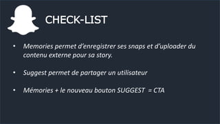 CHECK-LIST
• Memories permet d’enregistrer ses snaps et d’uploader du
contenu externe pour sa story.
• Suggest permet de partager un utilisateur
• Mémories + le nouveau bouton SUGGEST = CTA
 