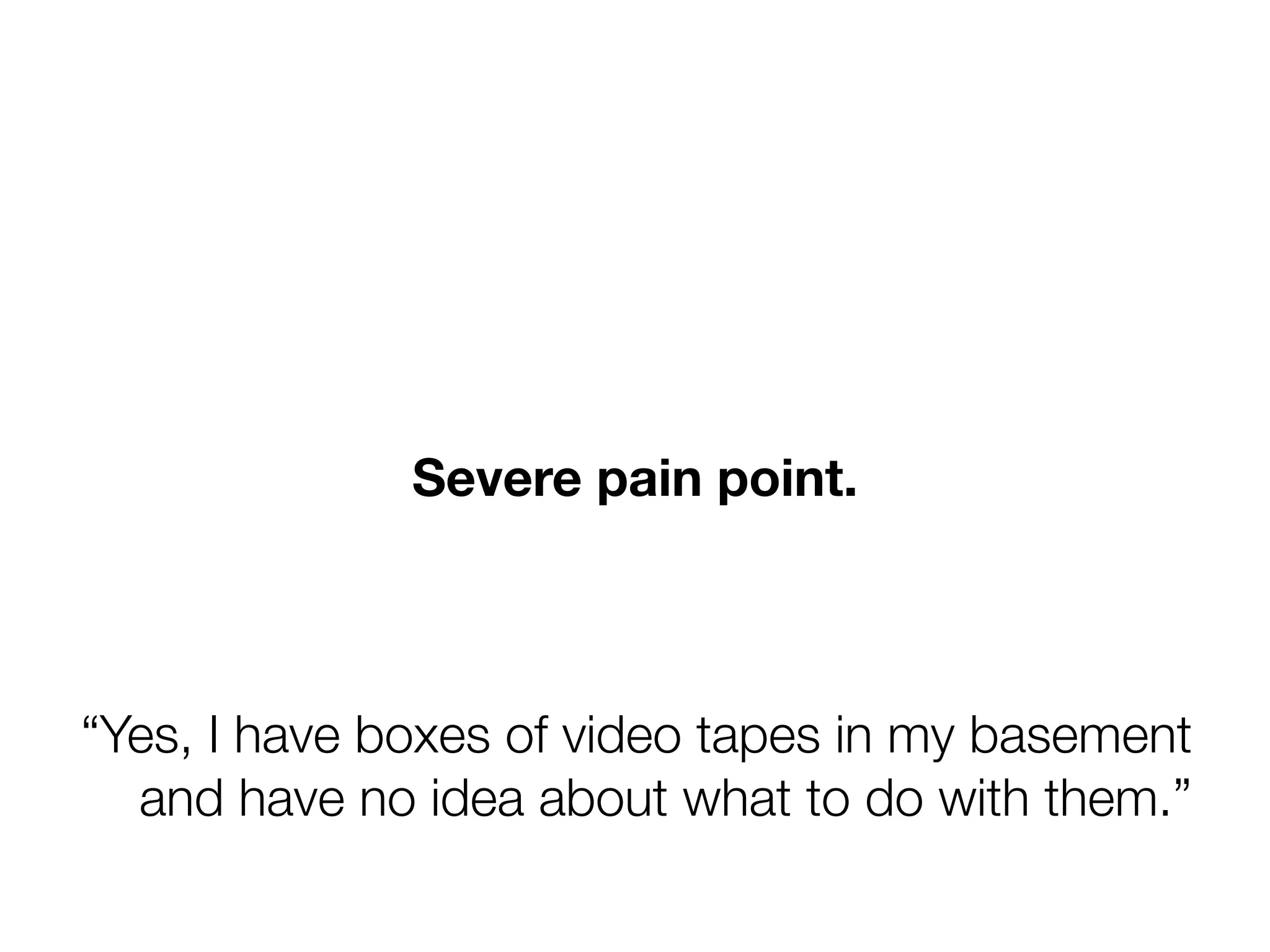 Severe pain point.



“Yes, I have boxes of video tapes in my basement
  and have no idea about what to do with them.”
 