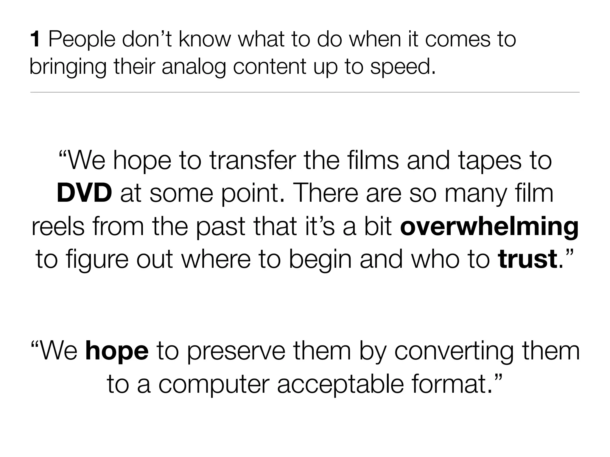 1 People don’t know what to do when it comes to
bringing their analog content up to speed.



   “We hope to transfer the ﬁlms and tapes to
   DVD at some point. There are so many ﬁlm
reels from the past that it’s a bit overwhelming
 to ﬁgure out where to begin and who to trust.”


“We hope to preserve them by converting them
     to a computer acceptable format.”
 