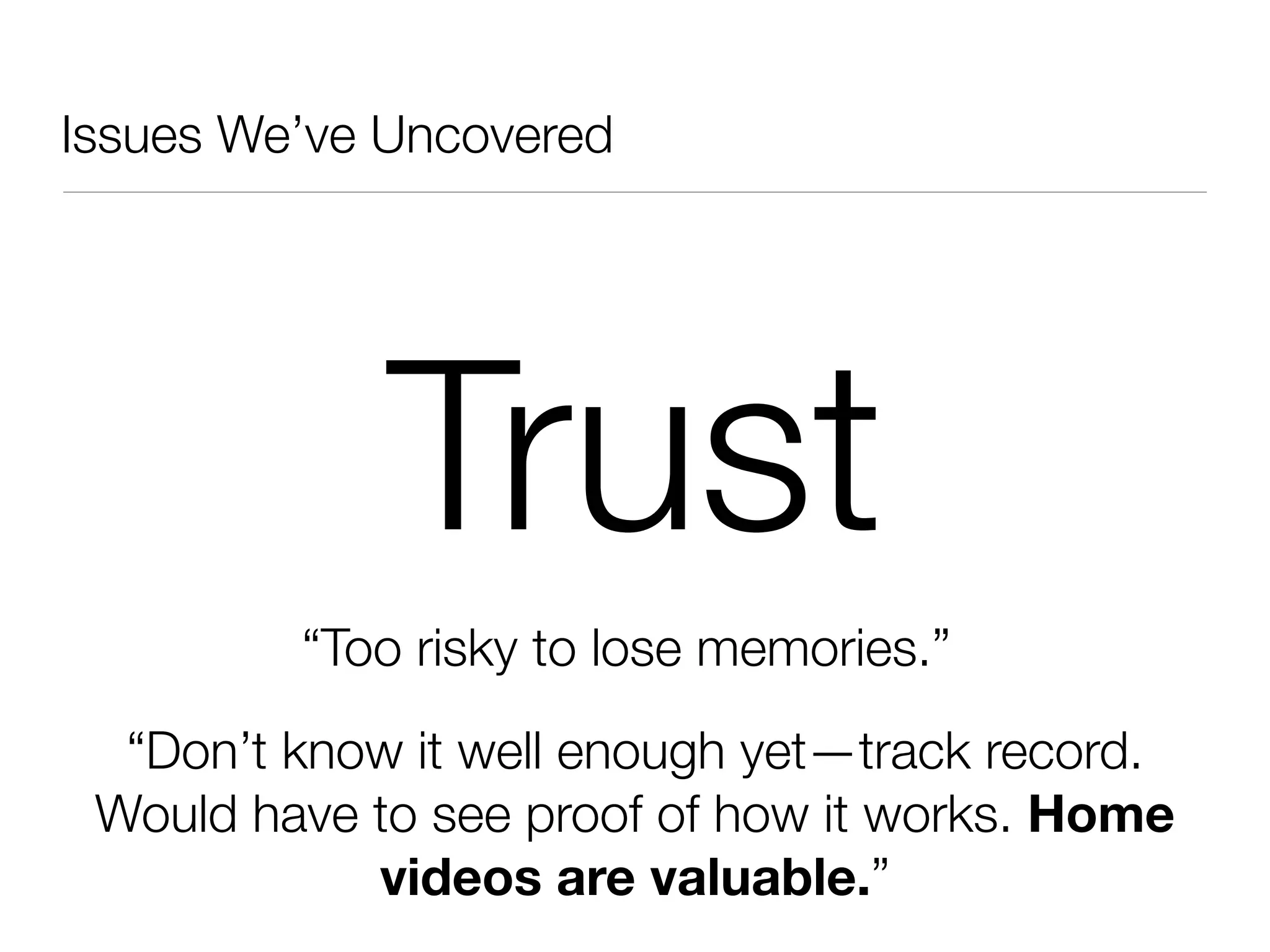 Issues We’ve Uncovered




             Trust
         “Too risky to lose memories.”
  “Don’t know it well enough yet—track record.
 Would have to see proof of how it works. Home
            videos are valuable.”
 