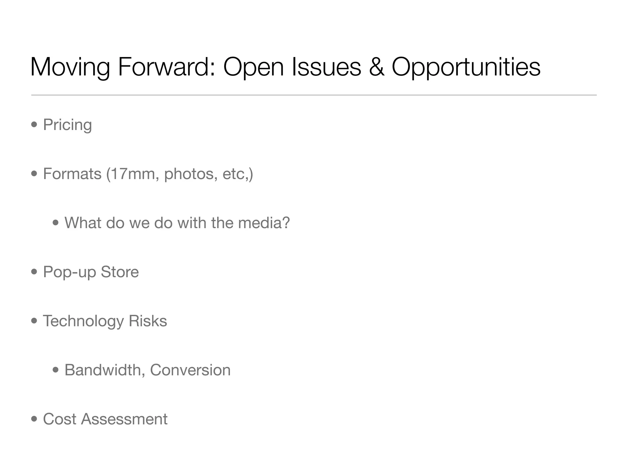 Moving Forward: Open Issues & Opportunities

• Pricing


• Formats (17mm, photos, etc,)


   • What do we do with the media?


• Pop-up Store


• Technology Risks


   • Bandwidth, Conversion


• Cost Assessment
 