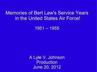 Memories of Bert Law's Service Years
   in the United States Air Force!

            1951 – 1955




          A Lyle V. Johnson
             Production
            June 20, 2012
 