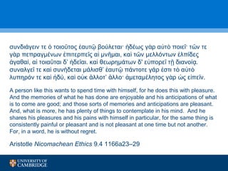 συνδιάγειν τε τοιο τος αυτ βούλεται· δέως ὁ ῦ ἑ ῷ ἡ γὰρ αὐτὸ ποιεῖ· τῶν τε 
γὰρ πεπραγμένων ἐπιτερπεῖς αἱ μνῆμαι, καὶ τῶν μελλόντων ἐλπίδες 
ἀγαθαί, αἱ τοιαῦται δ’ ἡδεῖαι. καὶ θεωρημάτων δ' εὐπορεῖ τῇ διανοίᾳ. 
συναλγεῖ τε καὶ συνήδεται μάλισθ’ ἑαυτῷ πάντοτε γάρ ἐστι τὸ αὐτὸ 
λυπηρόν τε καὶ ἡδύ, καὶ οὐκ ἄλλοτ’ ἄλλο· ἀμεταμέλητος γὰρ ὡς εἰπεῖν. 
A person like this wants to spend time with himself, for he does this with pleasure. 
And the memories of what he has done are enjoyable and his anticipations of what 
is to come are good; and those sorts of memories and anticipations are pleasant. 
And, what is more, he has plenty of things to contemplate in his mind. And he 
shares his pleasures and his pains with himself in particular, for the same thing is 
consistently painful or pleasant and is not pleasant at one time but not another. 
For, in a word, he is without regret. 
Aristotle Nicomachean Ethics 9.4 1166a23–29 
 