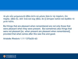 τ μ ν ο ν μνημονευτ δ α στ ὰ ὲ ὖ ὰ ἡ έ ἐ ὶν οὐ μόνον ὅσα ἐν τῷ παρόντι, ὅτε 
παρῆν, ἡδέα ἦν, ἀλλ’ ἔνια καὶ οὐχ ἡδέα, ἂν ᾖ ὕστερον καλὸν καὶ ἀγαθὸν τὸ 
μετὰ τοῦτο. 
But things that are pleasant when remembered are not only those that 
were pleasant when they were present. But sometimes also things that 
were not pleasant [sc. when present are pleasant when remembered], 
provided that what comes after this was fine and good. 
Aristotle Rhetoric 1.11 1370a35–b3 
 