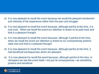 a) It is now pleasant to recall the event because we recall the pleasant excitement 
and intensity of the experience rather than the pain and struggle. 
b) It is now pleasant to recall the event because, although painful at the time, it is 
now over. When we recall the event our attention is drawn to its past-ness and 
that is a pleasant thought. 
c) It is now pleasant to recall the event because, although it painful at the time, 
when we recall the event our attention is drawn to our comparatively positive 
state now and that is a pleasant thought. 
d) It is now pleasant to recall the event because, although painful at the time, it 
had beneficial consequences which are pleasant. 
e) It is now pleasant to recall the event because, although painful at the time, in 
retrospect we see the event itself—not just its consequences—as something 
positive and beneficial. 
 