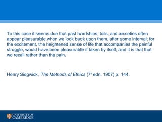 To this case it seems due that past hardships, toils, and anxieties often 
appear pleasurable when we look back upon them, after some interval; for 
the excitement, the heightened sense of life that accompanies the painful 
struggle, would have been pleasurable if taken by itself; and it is that that 
we recall rather than the pain. 
Henry Sidgwick, The Methods of Ethics (7th edn. 1907) p. 144. 
 