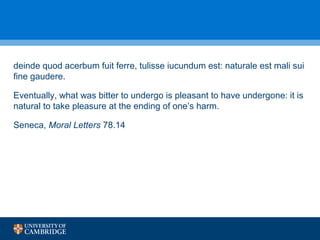 deinde quod acerbum fuit ferre, tulisse iucundum est: naturale est mali sui 
fine gaudere. 
Eventually, what was bitter to undergo is pleasant to have undergone: it is 
natural to take pleasure at the ending of one’s harm. 
Seneca, Moral Letters 78.14 
 