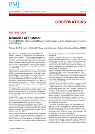 BACK TO THE FUTURE
Memories of Thatcher
A former BMJ editor reflects on what Margaret Thatcher’s years as prime minister meant for medicine
and healthcare
Richard Smith director, UnitedHealth Group chronic disease initiative, and editor of BMJ until 2004
My early years at the BMJ were bound up with Margaret
Thatcher. I started as an assistant editor a month before she
became prime minister in 1979 and was appointed editor just
before she was dethroned as prime minister in 1990. I saw her
only once, at a Queen’s garden party. It was after she’d been
deposed, and what struck me was the messy line on her neck
where her thick make up ended. It suggested frailty, perhaps
foreshadowing the forgetful woman depicted by Meryl Streep
in The Iron Lady.
My first association with Thatcher and health was the attempted
suppression of the Black report. This was a report on inequalities
in health commissioned by Labour when still in power from
Douglas Black, a former president of the Royal College of
Physicians. The attempt at suppression was farcical and
guaranteed that the report gained far more attention than it would
have done if published in the normal way. No Tory politician
would use the word inequalities. “Variations” was the politically
correct term. Similarly “rationing” was a non-word replaced by
“priority setting.”
Also suppressed in those early days was a government report
on alcohol that showed clearly that increasing its price was the
most effective way to reduce the harm it caused. Newspapers
kept discovering this report and splashing it over the front page
as an “exclusive.”
Thatcher didn’t seem to want to hear any evidence that didn’t
fit with her view of the world and, like a dictator, tried to
suppress evidence and language that she didn’t like. I was, and
still am, keen on public health; and Thatcher, with her
ideological commitment to individualism and disbelief in
society, never liked public health. The sociologically inspired
series of articles I wrote for the BMJ on alcohol policy would
not have appealed to her if they’d ever got anywhere near her,
which of course they didn’t.
Her priority was to improve the economy, and one consequence
of her “monetarist” economic policies was a dramatic rise in
unemployment. So Stephen Lock, who was then editor of the
BMJ, got me to write a series of articles on unemployment and
health. The evidence on the harmful effects of unemployment
was clear, but again it was of no interest to Thatcher and her
government.
Thatcher was leader of the most radical right wing British
government of the 20th century, but, in contrast with what has
followed (and what may be to come), she largely stayed away
from the NHS, recognising the public’s deep affection for it.
Her innovations were professional management (hardly radical),
the purchaser-provider split (which never really got going in
her time), and GP fundholding.
But it felt like radical change, even destruction, at the time. The
1989 editorial by Lock called “Steaming through the NHS”
(BMJ 1989;298:619) caused a great stir and perhaps contributed
to the idea current at the time that the doctors provided the main
opposition to Thatcher. The miners were crushed, the unions
emasculated, and the Labour party was in a mess, but the doctors
were standing up to Thatcher.
“Steaming” was a fashionable crime whereby “a gang runs amok
through a crowded train demanding money at knifepoint,” as
Lock described it. “The aim,” he continued, “is achieved through
bewilderment and fear, much as in Clausewitz’s description of
total war.” The government, he argued, had used the same
strategy, proposing changes to the NHS at breakneck speed
without consulting doctors. The proposals were “difficult to
debate” because of “the shallowness of the original rhetoric”
and the lack of detail. Nevertheless, wrote Lock, “it is not
fanciful to talk about the end of the traditional health service.”
Becoming ever more passionate, at the end of the editorial he
saw “a return to the poor law.”
I was caught up in all this rhetoric. The Millbank Quarterly
asked me to write a piece on the NHS in an issue to honour
Rudolf Klein, the great NHS commentator of the time. In my
draft I wrote of the NHS enduring its worst crisis ever. I showed
the draft to Gordon McPherson, deputy editor of the BMJ, and
he listed many crises that he thought worse.
But perhaps Lock was right to see this as the end of traditional
health service in that, although the changes don’t in retrospect
seem that radical, they did sow the seeds of further changes: the
rise of management and the introduction of market mechanisms.
He warned doctors against “trying to counter a blitzkrieg with
richardswsmith@yahoo.co.uk
For personal use only: See rights and reprints http://www.bmj.com/permissions Subscribe: http://www.bmj.com/subscribe
BMJ 2013;346:f2434 doi: 10.1136/bmj.f2434 (Published 17 April 2013) Page 1 of 2
Observations
OBSERVATIONS
 