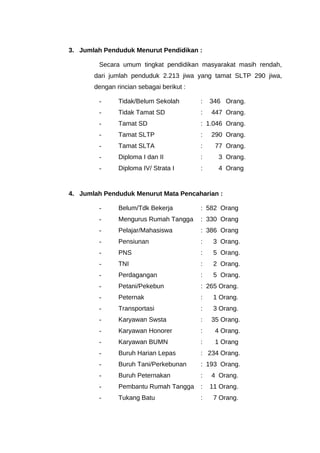 3. Jumlah Penduduk Menurut Pendidikan :
Secara umum tingkat pendidikan masyarakat masih rendah,
dari jumlah penduduk 2.213 jiwa yang tamat SLTP 290 jiwa,
dengan rincian sebagai berikut :
- Tidak/Belum Sekolah : 346 Orang.
- Tidak Tamat SD : 447 Orang.
- Tamat SD : 1.046 Orang.
- Tamat SLTP : 290 Orang.
- Tamat SLTA : 77 Orang.
- Diploma I dan II : 3 Orang.
- Diploma IV/ Strata I : 4 Orang
4. Jumlah Penduduk Menurut Mata Pencaharian :
- Belum/Tdk Bekerja : 582 Orang
- Mengurus Rumah Tangga : 330 Orang
- Pelajar/Mahasiswa : 386 Orang
- Pensiunan : 3 Orang.
- PNS : 5 Orang.
- TNI : 2 Orang.
- Perdagangan : 5 Orang.
- Petani/Pekebun : 265 Orang.
- Peternak : 1 Orang.
- Transportasi : 3 Orang.
- Karyawan Swsta : 35 Orang.
- Karyawan Honorer : 4 Orang.
- Karyawan BUMN : 1 Orang
- Buruh Harian Lepas : 234 Orang.
- Buruh Tani/Perkebunan : 193 Orang.
- Buruh Peternakan : 4 Orang.
- Pembantu Rumah Tangga : 11 Orang.
- Tukang Batu : 7 Orang.
 
