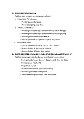 B. BIDANG PEMBANGUNAN
Pelaksanaan kegiatan pembangunan meliputi :
1. Infrastruktur Perhubungan
~ Pembangunan jalan desa
~ Pengerasan gang-gang desa
2. Infrastruktur Produksi
~ Pembangunan bendungan dan saluran irigasi Kali Manggis
~ Pembangunan bendungan dan saluran irigasi Watugayong
~ Pembangunan Saluran irigasi Kracak
~ Pembangunan Bendungan dan Irigasi Curug Gupit
3. Infrastruktur Sosial
~ Pembangunan Masjid Desa BAITUL MUTTAQIN
~ Renovasi tahap III Msuhola ALIKHLAS
~ Renovasi tahap II Masjid Selarendeng
C. BIDANG PEMBERDAYAAN KELEMBAGAAN DESA DAN MASYARAKAT
Pelaksanaan program pemberdayaan kelembagaan desa meliputi :
~ Peningkatan Lembaga Ekonomi Desa menjadi Koperasi Desa
~ Pembangunan Pos PAUD
~ Penyuluhan Hukum
~ Pembentukan Polmas (polisi masyarakat).
~ Pemberdayaan kesetaraan jender.
~ Pelatihan ketrampilan hidup untuk masyarakat.
 