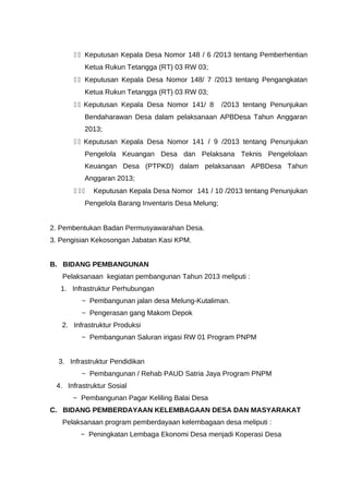 1 1 Keputusan Kepala Desa Nomor 148 / 6 /2013 tentang Pemberhentian
Ketua Rukun Tetangga (RT) 03 RW 03;
1 1 Keputusan Kepala Desa Nomor 148/ 7 /2013 tentang Pengangkatan
Ketua Rukun Tetangga (RT) 03 RW 03;
1 1 Keputusan Kepala Desa Nomor 141/ 8 /2013 tentang Penunjukan
Bendaharawan Desa dalam pelaksanaan APBDesa Tahun Anggaran
2013;
1 1 Keputusan Kepala Desa Nomor 141 / 9 /2013 tentang Penunjukan
Pengelola Keuangan Desa dan Pelaksana Teknis Pengelolaan
Keuangan Desa (PTPKD) dalam pelaksanaan APBDesa Tahun
Anggaran 2013;
1 1 1 Keputusan Kepala Desa Nomor 141 / 10 /2013 tentang Penunjukan
Pengelola Barang Inventaris Desa Melung;
2. Pembentukan Badan Permusyawarahan Desa.
3. Pengisian Kekosongan Jabatan Kasi KPM.
B. BIDANG PEMBANGUNAN
Pelaksanaan kegiatan pembangunan Tahun 2013 meliputi :
1. Infrastruktur Perhubungan
~ Pembangunan jalan desa Melung-Kutaliman.
~ Pengerasan gang Makom Depok
2. Infrastruktur Produksi
~ Pembangunan Saluran irigasi RW 01 Program PNPM
3. Infrastruktur Pendidikan
~ Pembangunan / Rehab PAUD Satria Jaya Program PNPM
4. Infrastruktur Sosial
~ Pembangunan Pagar Keliling Balai Desa
C. BIDANG PEMBERDAYAAN KELEMBAGAAN DESA DAN MASYARAKAT
Pelaksanaan program pemberdayaan kelembagaan desa meliputi :
~ Peningkatan Lembaga Ekonomi Desa menjadi Koperasi Desa
 