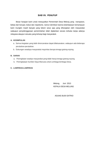 BAB VII. PENUTUP
Besar harapan kami untuk mewujudkan Pemerintah Desa Melung yang transparan,
bebas dari korupsi, kolusi dan nepotisme, namun demikian karena keterbatasan kemampuan
kami mungkin masih banyak yang belum sesui apa yang diharapkan oleh masyarakat
walaupun penyelenggaraan pemerintahan telah dijalankan secara terbuka tanpa adanya
rekayasa ataupun sesuatu yang tertutup bagi masyarakat .
A. KESIMPULAN
a. Semua kegiatan yang telah direncanakan dapat dilaksanakan, walaupun ada beberapa
perubahan-perubahan.
b. Dukungan swadaya masyarakat mayoritas berupa tenaga gotong-royong.
B. SARAN
a. Peningkatan swadya masyarakat yang tidak hanya tenaga gotong-royong.
b. Peningkataan Sumber Daya Manusia untuk Lembaga-lembaga Desa.
C. LAMPIRAN-LAMPIRAN
Melung, Juni 2013
KEPALA DESA MELUNG
AGUNG BUDI SATRIO
 