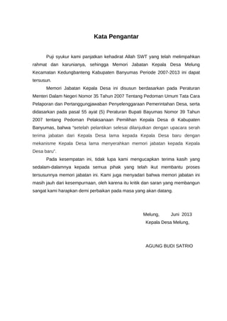 Kata Pengantar
Puji syukur kami panjatkan kehadirat Allah SWT yang telah melimpahkan
rahmat dan karunianya, sehingga Memori Jabatan Kepala Desa Melung
Kecamatan Kedungbanteng Kabupaten Banyumas Periode 2007-2013 ini dapat
tersusun.
Memori Jabatan Kepala Desa ini disusun berdasarkan pada Peraturan
Menteri Dalam Negeri Nomor 35 Tahun 2007 Tentang Pedoman Umum Tata Cara
Pelaporan dan Pertanggungjawaban Penyelenggaraan Pemerintahan Desa, serta
didasarkan pada pasal 55 ayat (5) Peraturan Bupati Bayumas Nomor 39 Tahun
2007 tentang Pedoman Pelaksanaan Pemilihan Kepala Desa di Kabupaten
Banyumas, bahwa “setelah pelantikan selesai dilanjutkan dengan upacara serah
terima jabatan dari Kepala Desa lama kepada Kepala Desa baru dengan
mekanisme Kepala Desa lama menyerahkan memori jabatan kepada Kepala
Desa baru”.
Pada kesempatan ini, tidak lupa kami mengucapkan terima kasih yang
sedalam-dalamnya kepada semua pihak yang telah ikut membantu proses
tersusunnya memori jabatan ini. Kami juga menyadari bahwa memori jabatan ini
masih jauh dari kesempurnaan, oleh karena itu kritik dan saran yang membangun
sangat kami harapkan demi perbaikan pada masa yang akan datang.
Melung, Juni 2013
Kepala Desa Melung,
AGUNG BUDI SATRIO
 