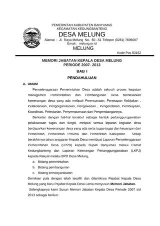 PEMERINTAH KABUPATEN BANYUMAS
KECAMATAN KEDUNGBANTENG
DESA MELUNG
Alamat : Jl. Raya Melung No. 50 –51 Telepon (0281) 7696007
Email : melung.or.id
MELUNG
Kode Pos 53152
MEMORI JABATAN KEPALA DESA MELUNG
PERIODE 2007- 2013
BAB I
PENDAHULUAN
A. UMUM
Penyelenggaraan Pemerintahan Desa adalah seluruh proses kegiatan
managemen Pemerintahan dan Pembangunan Desa berdasarkan
kewenangan desa yang ada meliputi Perencanaan, Penetapan Kebijakan ,
Pelaksanaan, Pengorganisasian, Pengawasan , Pengendalian, Pembiayaan,
Koordinasi, Pelestarian, Penyempurnaan dan Pengembangannya.
Berkaitan dengan hal-hal tersebut sebagai bentuk pertanggungjawaban
pelaksanaan tugas dan fungsi, meliputi semua loparan kegiatan desa
berdasarkan kewenangan desa yang ada serta tugas-tugas dan keuangan dari
Pemerintah, Pemerintah Provinsi dan Pemerintah Kabupaten. Setiap
berakhirnya tahun anggaran Kepala Desa membuat Laporan Penyelenggaraan
Pemerintahan Desa (LPPD) kepada Bupati Banyumas melaui Camat
Kedungbanteng dan Laporan Keterangan Pertanggungjawaban (LKPJ)
kepada Rakyat melalui BPD Desa Melung,
a. Bidang pemerintahan
b. Bidang pembangunan
c. Bidang kemasyarakatan
Demikian pula dengan telah terpilih dan dilantiknya Pejabat Kepala Desa
Melung yang baru Pejabat Kepala Desa Lama menyusun Memori Jabatan.
Selengkapnya kami Susun Memori Jabatan Kepala Desa Periode 2007 s/d
2013 sebagai berikut :
 