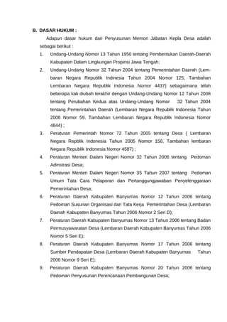 B. DASAR HUKUM :
Adapun dasar hukum dari Penyusunan Memori Jabatan Kepla Desa adalah
sebagai berikut :
1. Undang-Undang Nomor 13 Tahun 1950 tentang Pembentukan Daerah-Daerah
Kabupaten Dalam Lingkungan Propinsi Jawa Tengah;
2. Undang-Undang Nomor 32 Tahun 2004 tentang Pemerintahan Daerah (Lem-
baran Negara Republik Indinesia Tahun 2004 Nomor 125, Tambahan
Lembaran Negara Republik Indonesia Nomor 4437) sebagaimana telah
beberapa kali diubah terakhir dengan Undang-Undang Nomor 12 Tahun 2008
tentang Perubahan Kedua atas Undang-Undang Nomor 32 Tahun 2004
tentang Pemerintahan Daerah (Lembaran Negara Republik Indonesia Tahun
2008 Nomor 59, Tambahan Lembaran Negara Republik Indonesia Nomor
4844) ;
3. Peraturan Pemerintah Nomor 72 Tahun 2005 tentang Desa ( Lembaran
Negara Repblik Indonesia Tahun 2005 Nomor 158, Tambahan lembaran
Negara Republik Indonesia Nomor 4587) ;
4. Peraturan Menteri Dalam Negeri Nomor 32 Tahun 2006 tentang Pedoman
Adinstrasi Desa;
5. Peraturan Menteri Dalam Negeri Nomor 35 Tahun 2007 tentang Pedoman
Umum Tata Cara Pelaporan dan Pertanggungjawaban Penyelenggaraan
Pemerintahan Desa;
6. Peraturan Daerah Kabupaten Banyumas Nomor 12 Tahun 2006 tentang
Pedoman Susunan Organisasi dan Tata Kerja Pemerintahan Desa (Lembaran
Daerah Kabupaten Banyumas Tahun 2006 Nomor 2 Seri D);
7. Peraturan Daerah Kabupaten Banyumas Nomor 13 Tahun 2006 tentang Badan
Permusyawaratan Desa (Lembaran Daerah Kabupaten Banyumas Tahun 2006
Nomor 5 Seri E);
8. Peraturan Daerah Kabupaten Banyumas Nomor 17 Tahun 2006 tentang
Sumber Pendapatan Desa (Lembaran Daerah Kabupaten Banyumas Tahun
2006 Nomor 9 Seri E);
9. Peraturan Daerah Kabupaten Banyumas Nomor 20 Tahun 2006 tentang
Pedoman Penyusunan Perencanaan Pembangunan Desa;
 