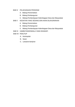BAB IV PELAKSANAAN PROGRAM
A. Bidang Pemerintahan
B. Bidang Pembangunan
C. Bidang Pemberdayaan Kelembagaan Desa dan Masyarakat
BAB V KEGIATAN YANG SEDANG DAN AKAN DILAKSANAKAN
A. Bidang Pemerintahan
B. Bidang Pembangunan
C. Bidang Pemberdayaan Kelembagaan Desa dan Masyarakat
BAB VI HAMBATAN/KENDALA YANG DIHADAPI
BAB VII PENUTUP
A. Kesimpulan
B. Saran
C. Lampiran-lampiran
 