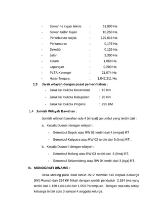 - Sawah ½ irigasi teknis : 51,000 Ha
- Sawah tadah hujan : 10,250 Ha
- Perkebunan rakyat : 129,816 Ha
- Perkantoran : 0,175 Ha
- Sekolah : 0,125 Ha
- Jalan : 3,300 Ha
- Kolam : 1,060 Ha
- Lapangan : 0,280 Ha
- PLTA Ketenger : 21,074 Ha
- Hutan Negara : 1.042,311 Ha
1.3 Jarak wilayah dengan pusat pemerintahan :
- Jarak ke Ibukota Kecamatan : 10 Km
- Jarak ke Ibukota Kabupaten : 20 Km
- Jarak ke Ibukota Propinsi : 295 KM
1.4 Jumlah Wilayah Bawahan :
Jumlah wilayah bawahan ada 4 (empat) gerumbul yang terdiri dari :
a. Kepala Dusun I dengan wilayah :
- Gerumbul Depok atau RW 01 terdiri dari 4 (empat) RT
- Gerumbul Kaliputra atau RW 02 terdiri dari 5 (lima) RT .
b. Kepala Dusun II dengan wilayah :
- Gerumbul Melung atau RW 03 terdiri dari 5 (lima) RT.
- Gerumbul Selarendeng atau RW 04 terdiri dari 3 (tiga) RT.
B. MONOGRAFI DINAMIS :
Desa Melung pada awal tahun 2012 memiliki 510 Kepala Keluarga
(KK) Rumah dan 534 KK Nikah dengan jumlah penduduk 2.184 jiwa yang
terdiri dari 1.130 Laki-Laki dan 1.059 Perempuan. Dengan rata-rata setiap
keluarga terdiri atas 3 sampai 4 anggota kelurga.
 
