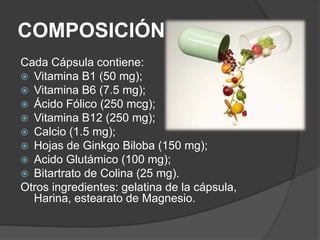 COMPOSICIÓN 
Cada Cápsula contiene: 
 Vitamina B1 (50 mg); 
 Vitamina B6 (7.5 mg); 
 Ácido Fólico (250 mcg); 
 Vitamina B12 (250 mg); 
 Calcio (1.5 mg); 
 Hojas de Ginkgo Biloba (150 mg); 
 Acido Glutámico (100 mg); 
 Bitartrato de Colina (25 mg). 
Otros ingredientes: gelatina de la cápsula, 
Harina, estearato de Magnesio. 
 