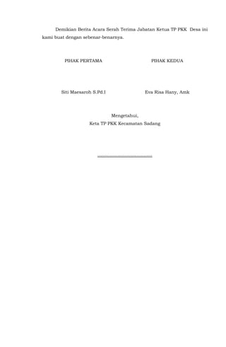 Demikian Berita Acara Serah Terima Jabatan Ketua TP PKK Desa ini
kami buat dengan sebenar-benarnya.
PIHAK PERTAMA
Siti Maesaroh S.Pd.I
PIHAK KEDUA
Eva Risa Hany, Amk
Mengetahui,
Keta TP PKK Kecamatan Sadang
……………………………….
 