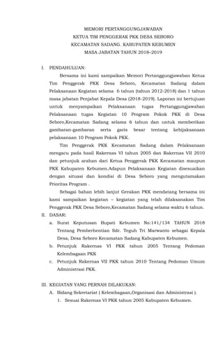 MEMORI PERTANGGUNGJAWABAN
KETUA TIM PENGGERAK PKK DESA SEBORO
KECAMATAN SADANG. KABUPATEN KEBUMEN
MASA JABATAN TAHUN 2018–2019
I. PENDAHULUAN:
Bersama ini kami sampaikan Memori Pertanggungjawaban Ketua
Tim Penggerak PKK Desa Seboro, Kecamatan Sadang dalam
Pelaksanaan Kegiatan selama 6 tahun (tahun 2012-2018) dan 1 tahun
masa jabatan Penjabat Kepala Desa (2018-2019). Laporan ini bertujuan
untuk menyampaikan Pelaksanaan tugas Pertanggungjawaban
Pelaksanaan tugas Kegiatan 10 Program Pokok PKK di Desa
Seboro,Kecamatan Sadang selama 6 tahun dan untuk memberikan
gambaran-gambaran serta garis besar tentang kebijaksanaan
pelaksanaan 10 Program Pokok PKK.
Tim Penggerak PKK Kecamatan Sadang dalam Pelaksanaan
mengacu pada hasil Rakernas VI tahun 2005 dan Rakernas VII 2010
dan petunjuk arahan dari Ketua Penggerak PKK Kecamatan maupun
PKK Kabupaten Kebumen.Adapun Pelaksanaan Kegiatan disesuaikan
dengan situasi dan kondisi di Desa Seboro yang mengutamakan
Prioritas Program .
Sebagai bahan lebih lanjut Gerakan PKK mendatang bersama ini
kami sampaikan kegiatan – kegiatan yang telah dilaksanakan Tim
Penggerak PKK Desa Seboro,Kecamatan Sadang selama waktu 6 tahun.
II. DASAR:
a. Surat Keputusan Bupati Kebumen No:141/134 TAHUN 2018
Tentang Pemberhentian Sdr. Teguh Tri Marwanto sebagai Kepala
Desa, Desa Seboro Kecamatan Sadang Kabupaten Kebumen.
b. Petunjuk Rakernas VI PKK tahun 2005 Tentang Pedoman
Kelembagaan PKK
c. Petunjuk Rakernas VII PKK tahun 2010 Tentang Pedoman Umum
Administrasi PKK.
III. KEGIATAN YANG PERNAH DILAKUKAN:
A. Bidang Sekretariat ( Kelembagaan,Organisasi dan Administrasi ).
1. Sesuai Rakernas VI PKK tahun 2005 Kabupaten Kebumen.
 