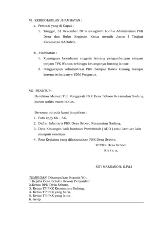 VI. KEBERHASILAN /HAMBATAN :
a. Prestasi yang di Capai :
1. Tanggal, 31 Desember 2014 mengikuti Lomba Administrasi PKK
Desa dan Buku Kegiatan Ketua meraih Juara I Tingkat
Kecamatan SADANG.
b. .Hambatan :
1. Kurangnya kesadaran anggota tentang pengembangan simpan
pinjam TPK Wanita sehingga keuanganya kurang lancar.
2. Penggarapan Administrasi PKK Sampai Dawis kurang mampu
kerena terbatasnya SDM Pengurus.
VII. PENUTUP :
Demikian Memori Tim Penggerak PKK Desa Seboro Kecamatan Sadang
kurun waktu enam tahun.
Bersama ini pula kami lampirkan :
1. Foto kopy SK – SK.
2. Daftar Infentaris PKK Desa Seboro Kecamatan Sadang.
3. Data Keuangan baik bantuan Pemerintah ( ADD ) atau bantuan lain
maupun swadaya.
4. Foto Kegiatan yang dilaksanakan PKK Desa Seboro.
TP.PKK Desa Seboro
K e t u a,
SITI MAESAROH, S.Pd.I
TEMBUSAN: Disampaikan Kepada Yth;
1.Kepala Desa Selaku Dewan Penyantun.
2.Ketua BPD Desa Seboro.
3. Ketua TP.PKK Kecamatan Sadang.
4. Ketua TP.PKK yang baru.
5. Ketua TP.PKK yang lama.
6. Arsip.
 