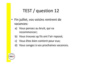 TEST	/	question	12			
•  Fin	juillet,	vos	voisins	rentrent	de	
vacances:	
a)  Vous	pensez	au	bruit,	qui	va	
recommencer;		
b)  Vous	trouvez	qu'ils	ont	l'air	reposé;		
c)  Vous	êtes	bien	content	pour	eux;		
d)  Vous	songez	à	vos	prochaines	vacances.	
 
