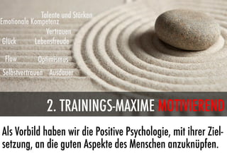 Talente und Stärken
Emotionale Kompetenz
                Vertrauen
 Glück      Lebensfreude

 Flow        Optimismus
Selbstvertrauen Ausdauer



                2. TRAININGS-MAXIME MOTIVIEREND
Als Vorbild haben wir die Positive Psychologie, mit ihrer Ziel-
setzung, an die guten Aspekte des Menschen anzuknüpfen.
 