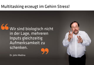 Multitasking erzeugt im Gehirn Stress!




    Wir sind biologisch nicht
    in der Lage, mehreren
    Inputs gleichzeitig
    Aufmerksamkeit zu
    schenken.
    Dr. John Medina
 