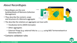 Memorix is a product by
About Recordtypes
• Recordtypes are the core
building blocks of Memorix Collection
Management
• They describe the content, scope
and structure of a Memorix aggregate
• The describe the relations an aggregate can have with:
• Vocabulary terms (SKOS Concepts)
• Other aggregates
• External Things (e.g. external links to skos:Concept using NDE Termennetwerk or
Geonames item)
• Contains validation rules
 