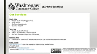 Our Services
Study Help
• Drop-In Study Help for all courses
• Study Groups
• On-Track Appointments
• Question Drop-Off
Tech Help
• Drop-In Student Tech Help
• Ask-a-Lab Associate Question Drop-off
• Get Tech Ready and Appy Hour Workshops
Learning Help
• Check out our collection of self-service resources that supplement classroom materials
Get In Touch!
www.wccnet.edu/LC (live chat assistance offered during regular hours)
(734) 973-3420
Lab Email: LCLab@wccnet.edu
Tutoring Email: TutorWCC@wccnet.edu
 