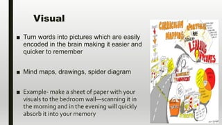 Visual
■ Turn words into pictures which are easily
encoded in the brain making it easier and
quicker to remember
■ Mind maps, drawings, spider diagram
■ Example- make a sheet of paper with your
visuals to the bedroom wall—scanning it in
the morning and in the evening will quickly
absorb it into your memory
 