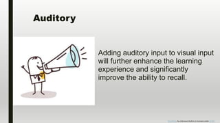 Auditory
Adding auditory input to visual input
will further enhance the learning
experience and significantly
improve the ability to recall.
This Photo by Unknown Author is licensed under CC BY-
 
