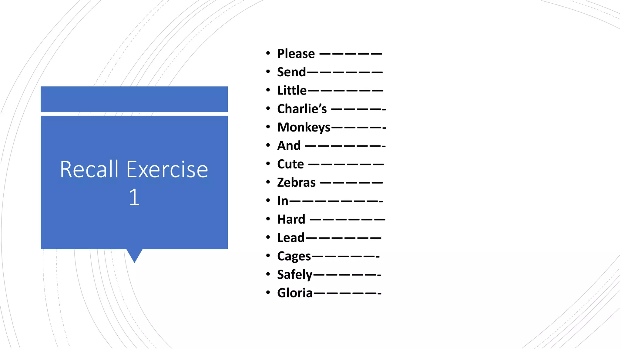 Recall Exercise
1
• Please —————
• Send——————
• Little——————
• Charlie’s ————-
• Monkeys————-
• And ——————-
• Cute ——————
• Zebras —————
• In———————-
• Hard ——————
• Lead——————
• Cages—————-
• Safely—————-
• Gloria—————-
 