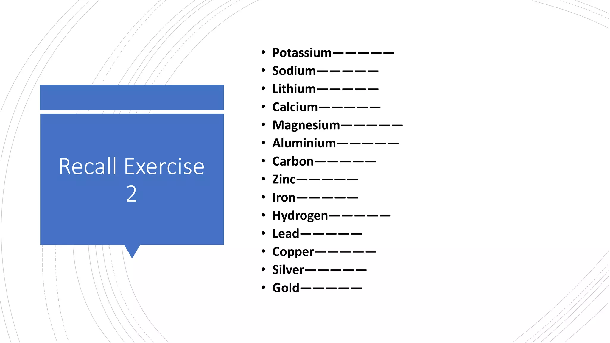 Recall Exercise
2
• Potassium—————
• Sodium—————
• Lithium—————
• Calcium—————
• Magnesium—————
• Aluminium—————
• Carbon—————
• Zinc—————
• Iron—————
• Hydrogen—————
• Lead—————
• Copper—————
• Silver—————
• Gold—————
 