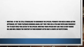 • WRITING- IF YOU`RE STILL STRUGGLING TO REMEMBER THE SPEECH, PERHAPS YOU NEED A MORE ACTIVE
APPROACH. SET YOUR PLAYBACK RUNNING AGAIN, BUT THIS TIME USE A PEN AND PAPER AND FURIOUSLY
TRY TO KEEP UPAS YOU LISTEN TO THE SPEECH. WRITING YOUR SPEECH OUT LIKE THIS IS VERY HANDS
ON, AND WILL EMBED THE CONTENT IN YOUR MEMORY AFTER ONLY A COUPLE OF REPETITIONS.
 