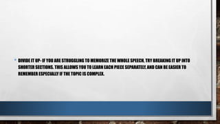 • DIVIDE IT UP- IF YOU ARE STRUGGLING TO MEMORIZE THE WHOLE SPEECH, TRY BREAKING IT UP INTO
SHORTER SECTIONS. THIS ALLOWS YOU TO LEARN EACH PIECE SEPARATELY, AND CAN BE EASIER TO
REMEMBER ESPECIALLY IF THE TOPIC IS COMPLEX.
 