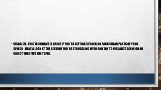 • VISUALIZE- THIS TECHNIQUE IS GREAT IF YOU`RE GETTING STRUCK ON PARTICULAR PARTS OF YOUR
SPEECH . HAVE A LOOK AT THE SECTION YOU`RE STRUGGLING WITH AND TRY TO VISUALIZE SCENE OR AN
OBJECT THAT FITS THE TOPIC.
 