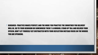 • REHEARSE- PRACTICE MAKES PERFECT, AND THE MORE YOU PRACTICE THE SMOOTHER YOU DELIVERY
WILL BE. GO TO YOUR BEDROOM OR SOMEWHERE THERE`S A MIRROR, STAND UP TALL AND DELIVER YOUR
SPEECH. DON’T LET YOURSELF GET DISTRACTED WITH YOUR REFLECTION INSTEAD FOCUS ON THE WORDS
YOU ARE SPEAKING.
 