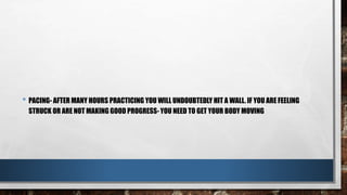 • PACING- AFTER MANY HOURS PRACTICING YOU WILL UNDOUBTEDLY HIT A WALL. IF YOU ARE FEELING
STRUCK OR ARE NOT MAKING GOOD PROGRESS- YOU NEED TO GET YOUR BODY MOVING
 