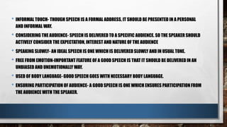 • INFORMAL TOUCH- THOUGH SPEECH IS A FORMAL ADDRESS, IT SHOULD BE PRESENTED IN A PERSONAL
AND INFORMAL WAY.
• CONSIDERING THE AUDIENCE- SPEECH IS DELIVERED TO A SPECIFIC AUDIENCE. SO THE SPEAKER SHOULD
ACTIVELY CONSIDER THE EXPECTATION, INTEREST AND NATURE OF THE AUDIENCE
• SPEAKING SLOWLY- AN IDEAL SPEECH IS ONE WHICH IS DELIVERED SLOWLY AND IN USUAL TONE.
• FREE FROM EMOTION-IMPORTANT FEATURE OF A GOOD SPEECH IS THAT IT SHOULD BE DELIVERED IN AN
UNBIASED AND UNEMOTIONALLY WAY.
• USED OF BODY LANGUAGE- GOOD SPEECH GOES WITH NECESSARY BODY LANGUAGE.
• ENSURING PARTICIPATION OF AUDIENCE- A GOOD SPEECH IS ONE WHICH ENSURES PARTICIPATION FROM
THE AUDIENCE WITH THE SPEAKER.
 