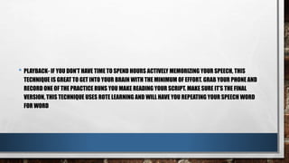 • PLAYBACK- IF YOU DON’T HAVE TIME TO SPEND HOURS ACTIVELY MEMORIZING YOUR SPEECH, THIS
TECHNIQUE IS GREAT TO GET INTO YOUR BRAIN WITH THE MINIMUM OF EFFORT. GRAB YOUR PHONE AND
RECORD ONE OF THE PRACTICE RUNS YOU MAKE READING YOUR SCRIPT. MAKE SURE IT’S THE FINAL
VERSION, THIS TECHNIQUE USES ROTE LEARNING AND WILL HAVE YOU REPEATING YOUR SPEECH WORD
FOR WORD
 