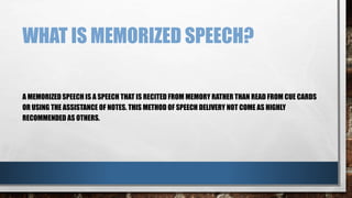 WHAT IS MEMORIZED SPEECH?
A MEMORIZED SPEECH IS A SPEECH THAT IS RECITED FROM MEMORY RATHER THAN READ FROM CUE CARDS
OR USING THE ASSISTANCE OF NOTES. THIS METHOD OF SPEECH DELIVERY NOT COME AS HIGHLY
RECOMMENDED AS OTHERS.
 