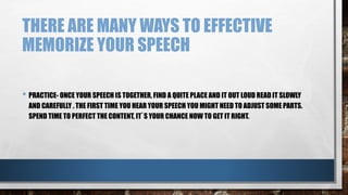 THERE ARE MANY WAYS TO EFFECTIVE
MEMORIZE YOUR SPEECH
• PRACTICE- ONCE YOUR SPEECH IS TOGETHER, FIND A QUITE PLACE AND IT OUT LOUD READ IT SLOWLY
AND CAREFULLY . THE FIRST TIME YOU HEAR YOUR SPEECH YOU MIGHT NEED TO ADJUST SOME PARTS.
SPEND TIME TO PERFECT THE CONTENT, IT`S YOUR CHANCE NOW TO GET IT RIGHT.
 