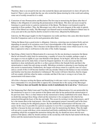 and Muslim]

   Therefore, there is no reward for the one who recited the Quran and memorised it to show off and to be
   heard of. There is also no doubt that the one who recited the Quran desiring by it the world and seeking
   some sort of worldy reward for it is sinful.

2. Correction of ones Pronunciation and Recitation The first step in memorising the Quran after that of
   Ikhlaas is the obligation of correcting the pronunciation of the Quran. This does not occur except by
   listening to a good reciter or a precise memoriser of the Quran. The Quran is not learned except by
   acquiring it (from another). Thus, the Messenger (sas) who is the most eloquent of the arabs in speech,
   took it from Jibreel (as) orally. The Messenger (sas) himself used to recited the Quran to Jibreel once in
   every year and in the year that he died he recited it to him twice. [Reported by Bukhaaree]

   Likewise, the Messenger taught it to the Companions (ra) orally and those who came after them heard it
   from the Companions and so on for each generation after them.

   Taking the Quran from a good reciter is obligatory. Likewise, correcting ones recitation firstly and not
   depending on oneself in its recitation even if one is knowledgeable of the Arabic language and of its
   principles, is also obligatory. This is because in the Quran there are many verses which occur in a way
   that is opposed to what is well known in the rules of the Arabic language.

3. Specifying a Daily Limit for Memorisation It is necessary for the one desiring to memorise the Quran
   that he sets himself a daily limit for memorising. a number of verses for example, perhaps a page or
   two pages or even an eighth of a juz (one thirtieth of the Quran). So he begins, after he has corrected
   his recitation and set his daily limit, to learn by frequent repetition. It is also necessary that this
   repetition is done melodiously and this is so that a person follows the Sunnah firstly and that it the
   memorisation is made firm and strong secondly. Melodious recitation is pleasing to ones hearing and
   also assists in memorisation. Furthermore, the tongue will always return to a specific tone (of voice)
   and as a result of this it will become familiar with any mistake whenever the balance in ones recitation
   and familiar tone becomes disordered or imbalanced. The reciter will know therefore, that his tongue
   will not comply with him when he makes a mistake and that if the tone is wrong or out of tune, his
   memorisation will return to him.

   All of this is because reciting the Quran and beautifying it with ones voice is a mastronger which has
   been commanded. It is not permissible to oppose this command due to the saying of the Messenger
   (sas): "Whoever does not beautify the Quran (recite it melodiously) he is not of us." [Bukhaaree]

4. Not Surpassing One's Daily Limit until You Have Perfected its Memorisation. It is not permissible for
   the memoriser to move to a new portion of the Quran until after he has perfected the memorisation of
   his previous limit. This is so that whatever he has memorised is firmly established in his mind. There is
   no doubt that amongst those things which aid the memoriser is his occupation with what he has
   memorised through the hours of the day and night. This occurs by reciting it in the silent prayers, and if
   he is the imaam then in the loud prayers. Also in the superogatory prayers (nawaafil) and in the times
   when one is waiting for the obligatory prayers. By this method the memorisation will become a lot
   easier. In this way it is possible for a person to practise it even if he is occupied with other mastrongers
   and this is because he does not simply sit at a specific time for memorising the Quran. Thus the night
   will not arrive except with those verses memorised and firmly established in the mind. And if there is
   something which has occuppied the memoriser during this day, he should not move onto his next
   portion of the Quran, rather he should continue on the second day with what he had started with the day
   before until the memorisation becomes perfected.


                                         http://www.islambasics.com                                               2 of 5
 