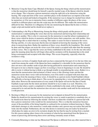 5. Memorise Using the Same Copy (Mushaf) of the Quran Among the things which aid the memorisation
   is that the memoriser should keep for himself a specific mushaf (copy of the Quran) which he should
   never change. This is because a person memorises using the sight just as he memorises using the
   hearing. The script and form of the verses and their places in the mushaf leave an imprint in the mind
   when they are recited and looked at frequently. If the memoriser was to change his mushaf from which
   he memorises or if he was to memorise from a number of different copies the places of the verses
   would be in different places and also the script may also be different. This makes the memorisation
   difficult for him. Therefore it is obligatory for the one memorisng the Quran that he does so from a
   single script and mushaf and he should never replace it.

6. Understanding is the Way to Memorising Among the things which greatly aid the process of
   memorisation is understanding the verses that one has memorised and knowing their relationship and
   link, one to another. This is why it is necessary for the memoriser to read the tafseer (explanation) of
   those verses which he desires to memorise and that he knows their connection, one with another. Also,
   that he brings this to mind when he is reciting. This makes it easier for him to memorise the verses.
   Having said this, it is also necessary that he does not depend on knowing the meaning of the verses
   alone in memorising them. Rather the repetition of these verses should be the foundation. This should
   be done until the tongue can recite the verses even if the mind is occupied with other than the meaning
   of these verses. This is sign that the verses are firmly established in the mind. As for the one who relies
   upon the meaning alone then he will forget often and his recitation will be disjointed due to his mind
   being scastrongered and occupied with other things. This occurs frequently, especially when the
   recitation is long.

7. Do not move on from a Complete Surah until you have connected the first part of it to the last After one
   surah from among the surahs of the Quran has been completed it is desirable for the memoriser that he
   does not move onto another surah except after having perfected its memorisation and connecting its
   first part to its last so that his tongue can flow in reciting it, from its beginning to its end. He should be
   able to recite it without having to think or go through trouble in remembering the verses. Rather it is a
   must that the memorisation (and recitation) of these verses is like (flowing) water and that the
   memoriser recites these verses with out hesitation, even if his mind is occupied with more than one
   thing, away from the meaning of these verses. It should be as a person recites Surah Faatihah without
   any difficulty or having to think about it. This occurs by repeating thes e verses frequently and reciting
   them often. However the memorisation of every surah of the Quran will not be like that of Surah
   Faatihah except rarely but the intent and desire should be to try to make it as such. Therefore, it is
   necessary that when a surah is completed it is firmly established in the mind, with its beginning
   connected to its end and that the memoriser does not move onto another surah until he has memorised
   it with precision.

8. Reciting to Others It is necessary for the memoriser not to depend on himself for his memorisation.
   Rather he should test his memorisation by reciting the verses or surah in question to somebody else, or
   he should recite them by following the mushaf. And how excellent this would be if a person had with
   him a precise memoriser (who would test his memorisation). This is so that the memoriser becomes
   aware of the possibility of his being forgetful or confused in his recitation (without knowing it). Many
   individuals amongst us who memorise a surah make mistakes and a person may not realise that until he
   looks into the mushaf. Furhtermore, the one who desires to memorise may not realise by himself at
   which place he makes an error in his recitation despite the fact that he may be reciting from a mushaf.
   For this reason making others listen to his recitation of what he has memorised from the Quran is a
   means of perceiving and knowing these errors and being constantly aware of them.

9. Constantly Returning to what one has Memorised The Quran is different from any other material that is


                                          http://www.islambasics.com                                                3 of 5
 