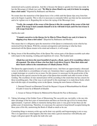 memorised such as poetry and prose. And this is because the Quran is quickly lost from ones mind. In
    fact the Messenger of Allaah (sas) said: "By Him in whose Hand is my soul, it is faster in escaping
    than a tied camel." Reported by Bukhaaree and Muslim.

    No sooner does the memoriser of the Quran leave it for a while until the Quran slips away from him
    and so he forgets it quickly. This is why it is necessary to constantly follow up what one has memorised
    and to be vigilant over it. Regarding this we have the saying of the Messenger (sas):

          "Verily, the example of the owner of the Quran is like the example of the owner of the tied
          camel. If he keeps it tied (commits himself to it) he will hold it back and if he lets it loose it
          will escape from him."

    And he also said:

          "Commit yourselves to the Quran, for by Him in Whose Hand is my soul, it is faster in
          slipping away than a tied camel." [Reported by Bukhaaree and Muslim]

    This means that it is obligatory upon the memoriser of the Quran to continuously recite what he has
    memorised from the Quran. With this constant astrongention and returning to what has been
    memorised will the Quran remain in his mind and without it, it will escape.

10. Being Aware of the Resembling Parts of the Quran The various parts of the Quran resemble each other
    with respect to the meaning, wording and (repetition of) verses. The Exalted said:

          Allaah has sent down the most beautiful of speech, a Book, (parts of it) resembling (others)
          oft-repeated. The skins of those who fear their Lord shiver from it. Then their skins and
          their hearts soften to the remembrance of Allaah [Zumar 39:23].

    The Quran has approximately six and a half-thousand verses. And there are approximately a thousand
    verses in which there is a resemblance of some sort. Sometimes there is agreement or difference due to
    a single lestronger or a word or two or more. For this reason it is necessary for the good reciter of the
    Quran that he has special concern for the parts of the Quran that resemble each other in terms of their
    wording. The excellence of ones memorisation will be according to the extent that one has concern for
    these resembling parts. One of the ways to aid oneself in this mastronger is to study those books which
    deal with this topic of resembling verses in the Quran. Among the most famous of them are:

          1. Durratul-Tanzeel wa Ghurratut-Ta'weel fee Bayaan il Aayaat al-Mutashaabihaat fee Kitaab
          il-Laahi il-Azeez by al-Khateeb al-Iskaafee

          2. Asraar ut-Tukraar fil-Quran by Mahmood bin Hamzah ibn Nasr al-Kirmaanee.

11. Taking Advantage of the Golden Years of Memorising The succesful one, inevitably, is the one who
    takes advantage of the best years of memorisation and these are from the age of five to twenty-three
    approximately. A person's ability to memorise during these years is very good. In fact these are the
    golden years of memorising. Therefore, it is necessary for a person to keep himself occupied during the
    these years of his life, memorising the Book of Allaah as much as he can.

    Commiting things to memory at this age can be done very quickly and forgestronging is not so easy.
    This is in opposition to what happens after this time when a person memorises with difficulty and
    forgets with great speed. He spoke the truth who said:



                                         http://www.islambasics.com                                             4 of 5
 