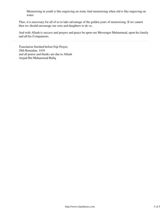Memorising in youth is like engraving on stone And memorising when old is like engraving on
      water

Thus, it is necessary for all of us to take advantage of the golden years of memorising. If we cannot
then we should encourage our sons and daughters to do so.

And with Allaah is success and prayers and peace be upon our Messenger Muhammad, upon his family
and all his Companions.


Translation finished before Fajr Prayer,
28th Ramadan, 1416
and all praise and thanks are due to Allaah
Amjad Ibn Muhammad Rafiq




                                     http://www.islambasics.com                                         5 of 5
 
