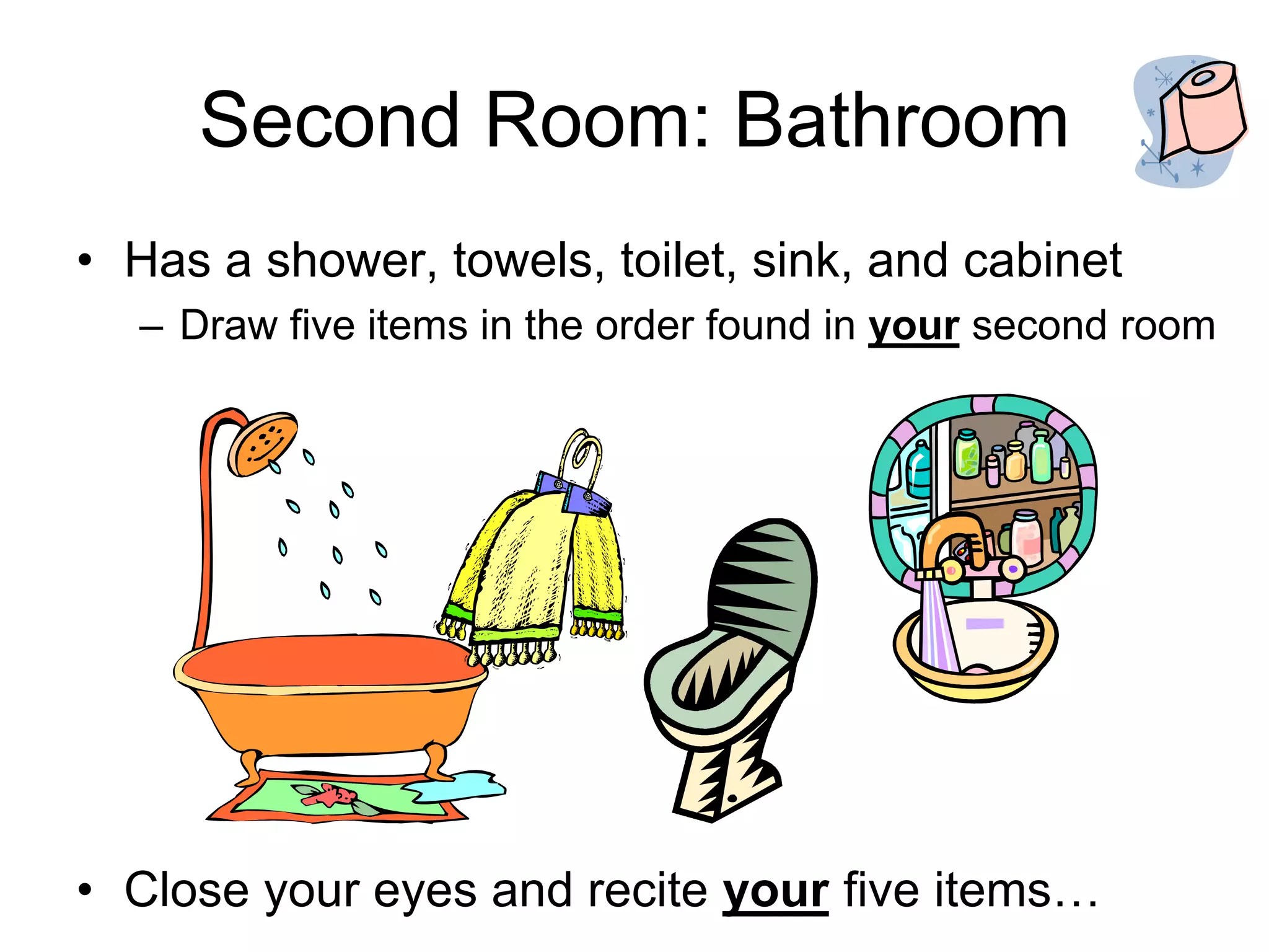 Second Room: Bathroom
• Has a shower, towels, toilet, sink, and cabinet
– Draw five items in the order found in your second room
• Close your eyes and recite your five items…
 